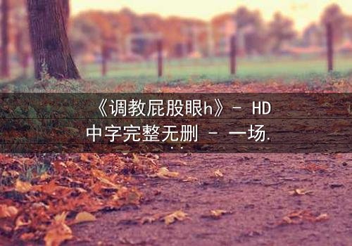 《调教屁股眼h》- HD中字完整无删 - 一场禁忌游戏的终极代价