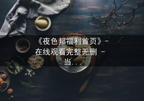 《夜色邦福利首页》- 在线观看完整无删 - 当欲望与真相交织,你敢点开吗?