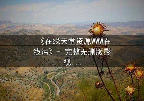 《在线天堂资源WWW在线污》- 完整无删版影视大全 - 当欲望吞噬了灵魂的底线