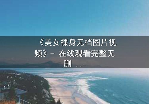 《美女裸身无档图片视频》- 在线观看完整无删 - 当秘密成为致命诱惑