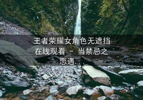 王者荣耀女角色无遮挡在线观看 - 当禁忌之恋遇上致命背叛,你敢揭开真相吗?