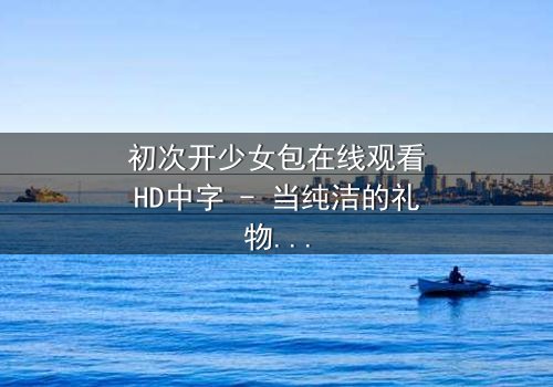 初次开少女包在线观看HD中字 - 当纯洁的礼物揭开禁忌的真相
