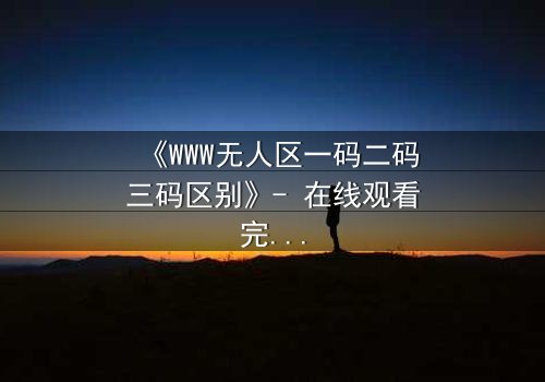 《WWW无人区一码二码三码区别》- 在线观看完整无删 - 揭秘数字迷宫中的生死抉择