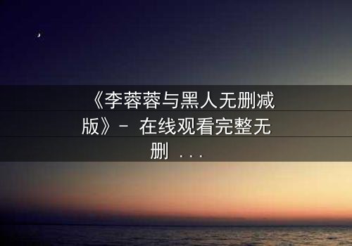 《李蓉蓉与黑人无删减版》- 在线观看完整无删 - 一场跨越文化的禁忌之恋